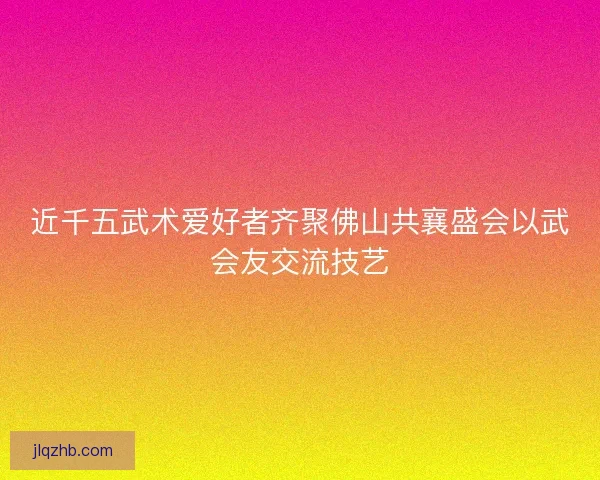 近千五武术爱好者齐聚佛山共襄盛会以武会友交流技艺