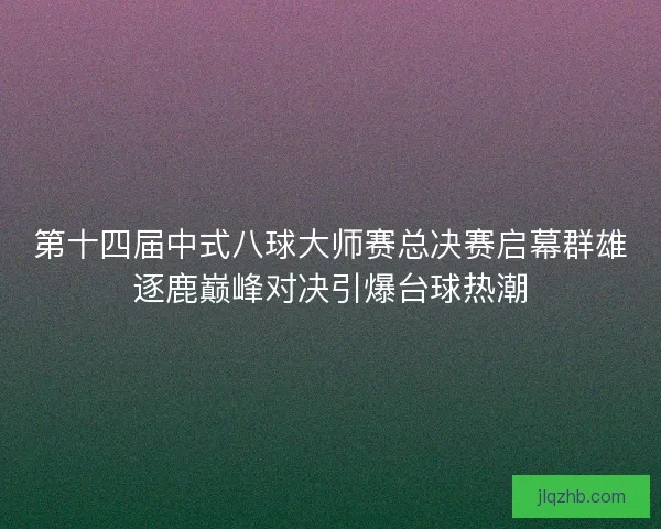 第十四届中式八球大师赛总决赛启幕群雄逐鹿巅峰对决引爆台球热潮