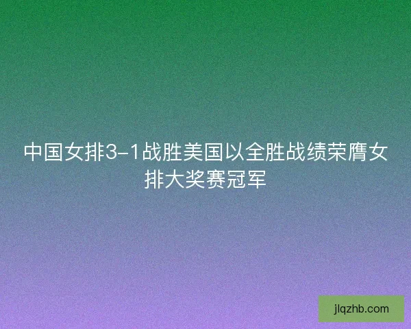 中国女排3-1战胜美国以全胜战绩荣膺女排大奖赛冠军