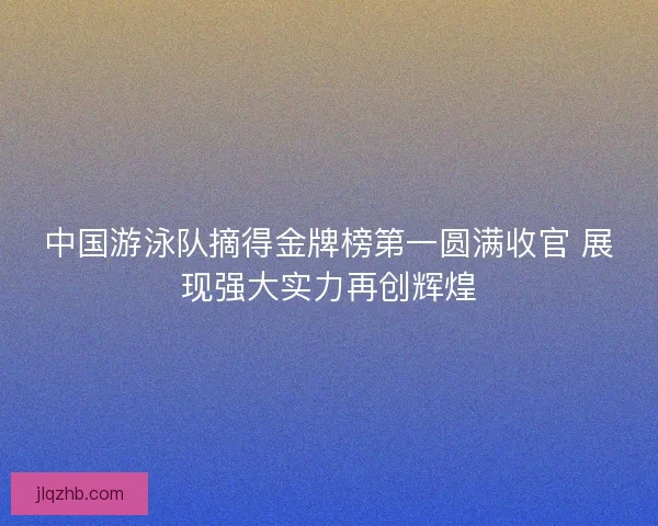 中国游泳队摘得金牌榜第一圆满收官 展现强大实力再创辉煌